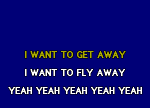 I WANT TO GET AWAY
I WANT TO FLY AWAY
YEAH YEAH YEAH YEAH YEAH
