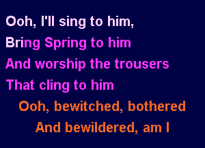 Ooh, I'll sing to him,
Bring Spring to him
And worship the trousers

That cling to him
Ooh, bewitched, bothered
And bewildered, am I