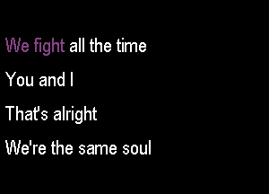 We fight all the time
You and I

Thafs alright

We're the same soul