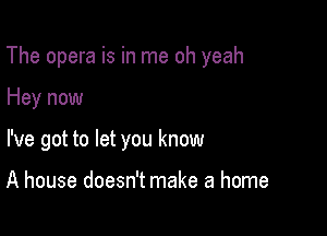 The opera is in me oh yeah

Hey now
I've got to let you know

A house doesn't make a home