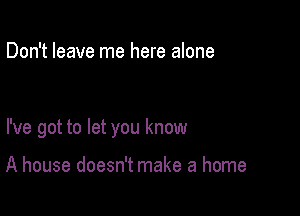 Don't leave me here alone

I've got to let you know

A house doesn't make a home