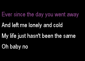 Ever since the day you went away

And left me lonely and cold

My life just hasn't been the same
Oh baby no