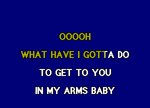 OOOOH

WHAT HAVE I GOTTA DO
TO GET TO YOU
IN MY ARMS BABY