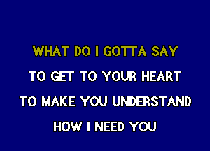 WHAT DO I GOTTA SAY

TO GET TO YOUR HEART
TO MAKE YOU UNDERSTAND
HOW I NEED YOU