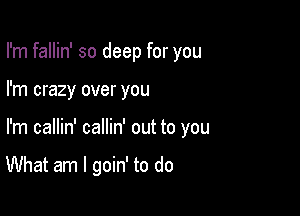 I'm fallin' so deep for you
I'm crazy over you

I'm callin' callin' out to you

What am I goin' to do