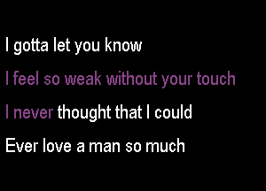 I gotta let you know

I feel so weak without your touch
I never thought that I could

Ever love a man so much