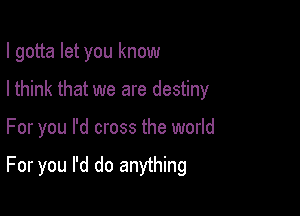 I gotta let you know

I think that we are destiny
For you I'd cross the world

For you I'd do anything