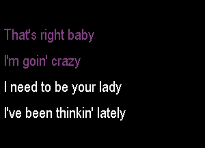 That's right baby
I'm goin' crazy

I need to be your lady

I've been thinkin' lately