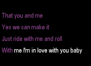 That you and me
Yes we can make it

Just ride with me and roll

With me I'm in love with you baby