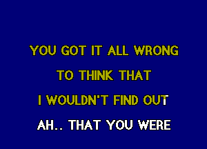 YOU GOT IT ALL WRONG

T0 THINK THAT
I WOULDN'T FIND OUT
AH.. THAT YOU WERE