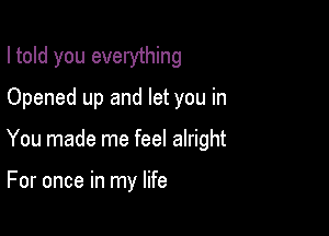 I told you everything

Opened up and let you in
You made me feel alright

For once in my life