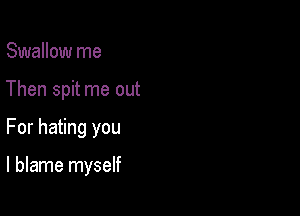 Swallow me
Then spit me out

For hating you

I blame myself