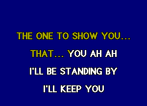 THE ONE TO SHOW YOU...

THAT... YOU AH AH
I'LL BE STANDING BY
I'LL KEEP YOU