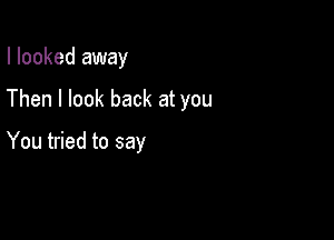 I looked away

Then I look back at you

You tried to say