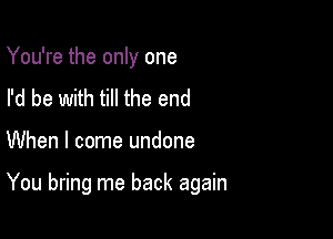 You're the only one
I'd be with till the end

When I come undone

You bring me back again