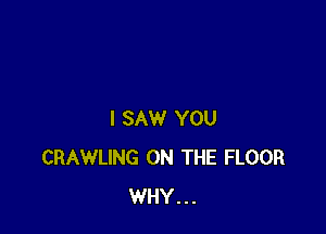 I SAW YOU
CRAWLING ON THE FLOOR
WHY...