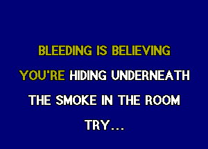 BLEEDING IS BELIEVING
YOU'RE HIDING UNDERNEATH
THE SMOKE IN THE ROOM
TRY...