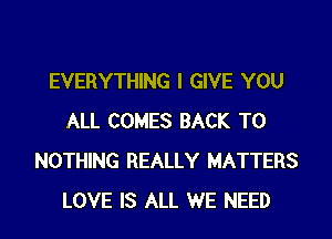 EVERYTHING I GIVE YOU
ALL COMES BACK TO
NOTHING REALLY MATTERS
LOVE IS ALL WE NEED