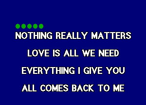NOTHING REALLY MATTERS
LOVE IS ALL WE NEED
EVERYTHING I GIVE YOU
ALL COMES BACK TO ME