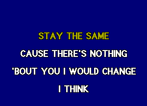 STAY THE SAME

CAUSE THERE'S NOTHING
'BOUT YOU I WOULD CHANGE
I THINK