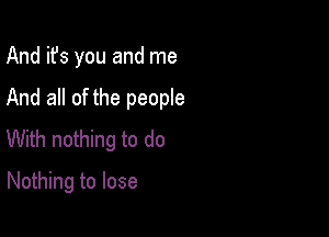 And it's you and me

And all of the people

With nothing to do
Nothing to lose