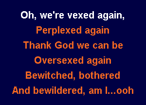 0h, we're vexed again,
Perplexed again

Thank God we can be
Oversexed again

Bewitched, bothered
And bewildered, am l...ooh