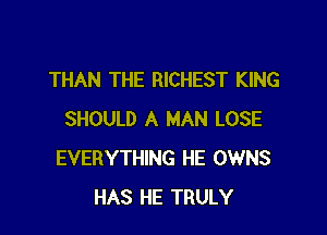 THAN THE RICHEST KING

SHOULD A MAN LOSE
EVERYTHING HE OWNS
HAS HE TRULY