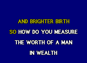 AND BRIGHTER BIRTH

80 HOW DO YOU MEASURE
THE WORTH OF A MAN
IN WEALTH
