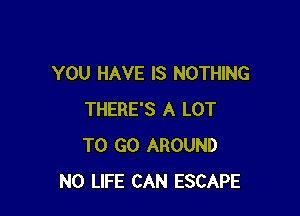 YOU HAVE IS NOTHING

THERE'S A LOT
TO GO AROUND
N0 LIFE CAN ESCAPE