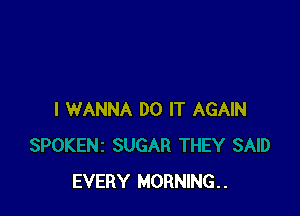 I WANNA DO IT AGAIN

EVERY MORNING. .