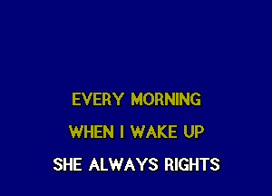 EVERY MORNING
WHEN I WAKE UP
SHE ALWAYS RIGHTS