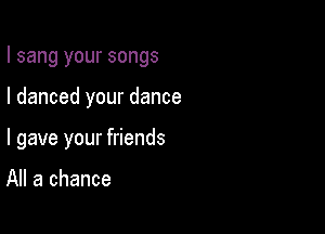 I sang your songs

I danced your dance
I gave your friends

All a chance