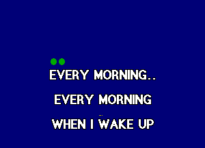 EVERY MORNING.
EVERY MORNING
WHEN I WAKE UP