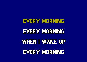 EVERY MORNING

EVERY MORNING
WHEN I WAKE UP
EVERY MORNING