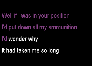 Well ifl was in your position

I'd put down all my ammunition

I'd wonder why

It had taken me so long