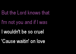 But the Lord knows that

I'm not you and ifl was

lwouldn't be so cruel

'Cause waitin' on love