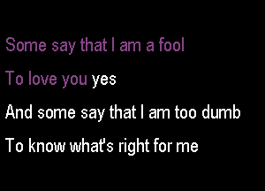 Some say that I am a fool

To love you yes

And some say that I am too dumb

To know whafs right for me