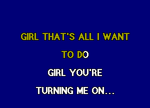 GIRL THAT'S ALL I WANT

TO DO
GIRL YOU'RE
TURNING ME ON...