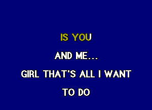 IS YOU

AND ME...
GIRL THAT'S ALL I WANT
TO DO