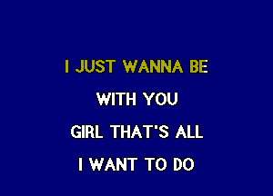 I JUST WANNA BE

WITH YOU
GIRL THAT'S ALL
I WANT TO DO