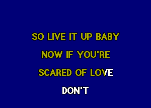 SO LIVE IT UP BABY

NOW IF YOU'RE
SCARED OF LOVE
DON'T