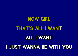 NOW GIRL

THAT'S ALL I WANT
ALL I WANT
I JUST WANNA BE WITH YOU