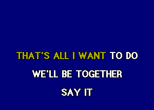 THAT'S ALL I WANT TO DO
WE'LL BE TOGETHER
SAY IT