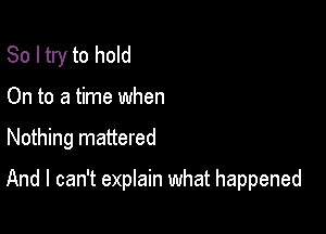 So I try to hold
On to a time when

Nothing mattered

And I can't explain what happened