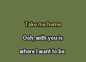 Take me home

Ooh, with you is

where I want to be