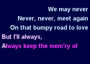 We may never

Never, never, meet again
On that bumpy road to love

But I'll always,
Always keep the mem'ry of