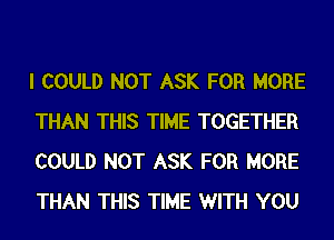 I COULD NOT ASK FOR MORE
THAN THIS TIME TOGETHER
COULD NOT ASK FOR MORE
THAN THIS TIME WITH YOU