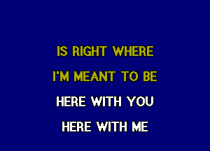 IS RIGHT WHERE

I'M MEANT TO BE
HERE WITH YOU
HERE WITH ME