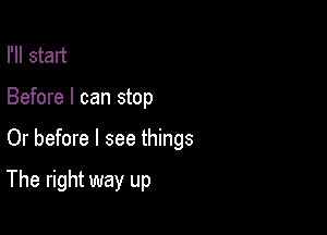 I'll start

Before I can stop

Or before I see things

The right way up