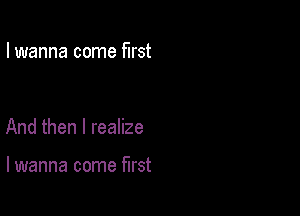 I wanna come first

And then I realize

lwanna come first